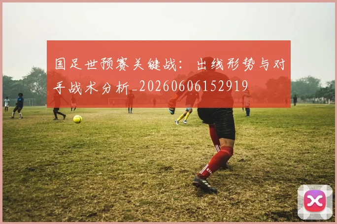 国足世预赛关键战：出线形势与对手战术分析_20260606152919