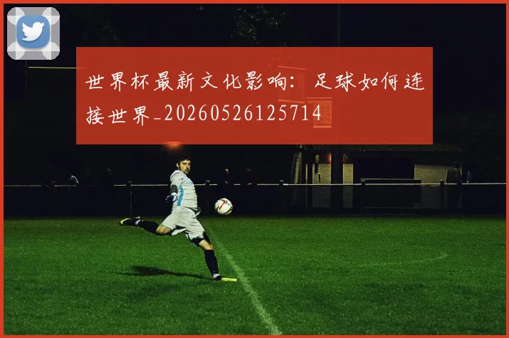 世界杯最新文化影响:足球如何连接世界_20260526125714