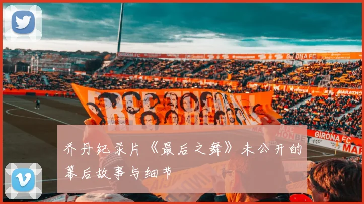 乔丹纪录片《最后之舞》未公开的幕后故事与细节