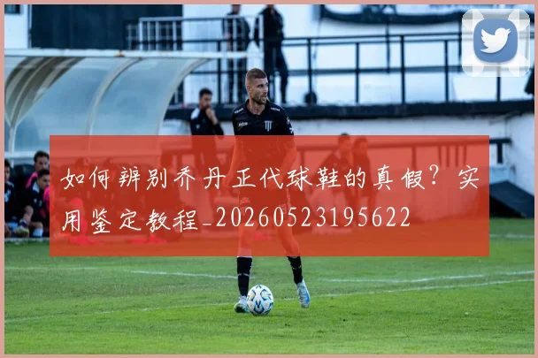 如何辨别乔丹正代球鞋的真假？实用鉴定教程_20260523195622
