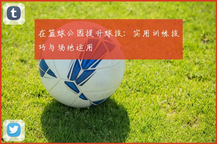 在篮球公园提升球技:实用训练技巧与场地运用