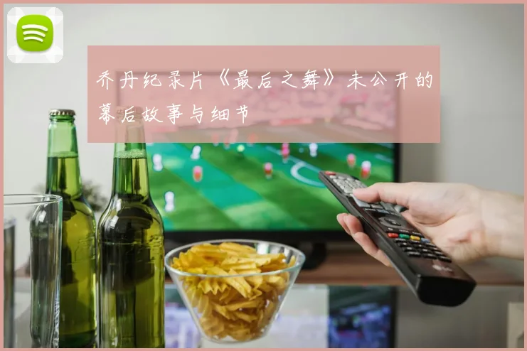 乔丹纪录片《最后之舞》未公开的幕后故事与细节