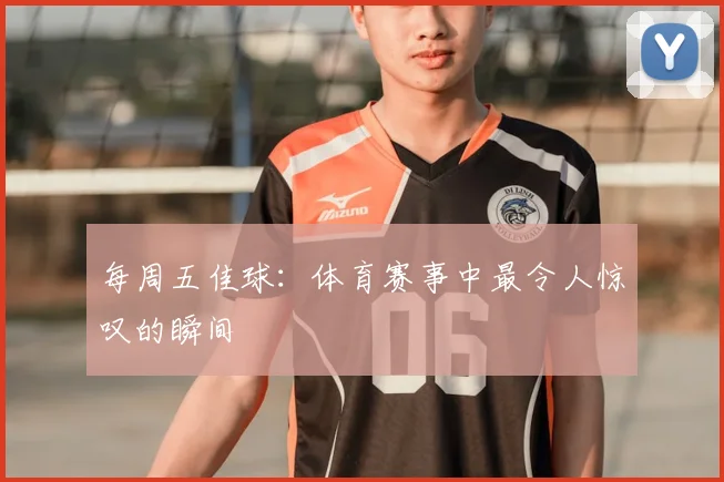 每周五佳球:体育赛事中最令人惊叹的瞬间
